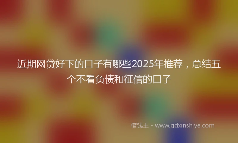 近期网贷好下的口子有哪些2025年推荐，总结五个不看负债和征信的口子