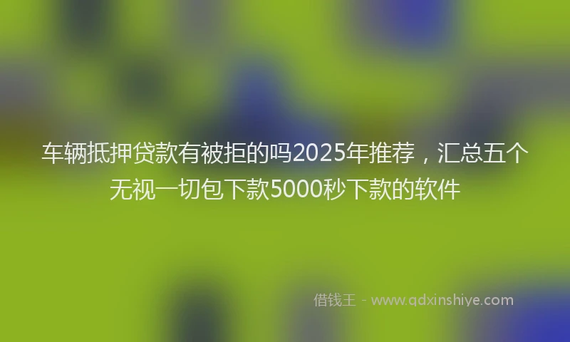 车辆抵押贷款有被拒的吗2025年推荐，汇总五个无视一切包下款5000秒下款的软件