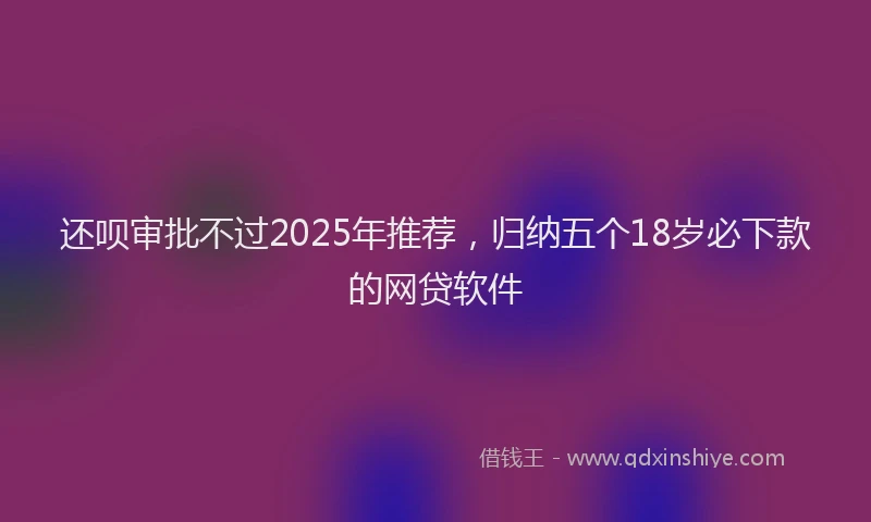 还呗审批不过2025年推荐，归纳五个18岁必下款的网贷软件