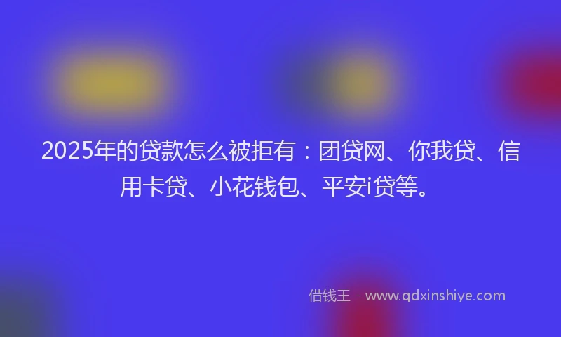 2025年的贷款怎么被拒有：团贷网、你我贷、信用卡贷、小花钱包、平安i贷等。