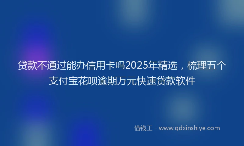 贷款不通过能办信用卡吗2025年精选，梳理五个支付宝花呗逾期万元快速贷款软件