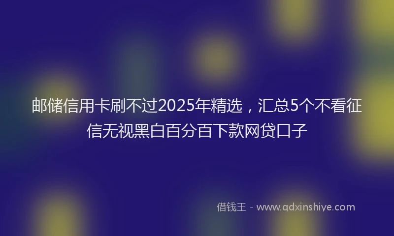 邮储信用卡刷不过2025年精选，汇总5个不看征信无视黑白百分百下款网贷口子