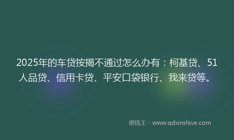 2025年的车贷按揭不通过怎么办有：柯基贷、51人品贷、信用卡贷、平安口袋银行、我来贷等。
