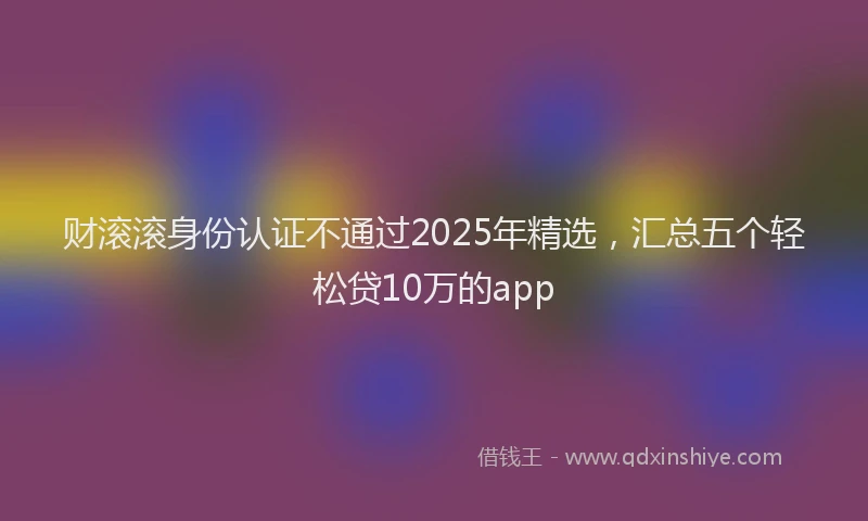 财滚滚身份认证不通过2025年精选，汇总五个轻松贷10万的app
