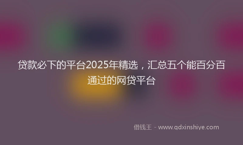 贷款必下的平台2025年精选，汇总五个能百分百通过的网贷平台