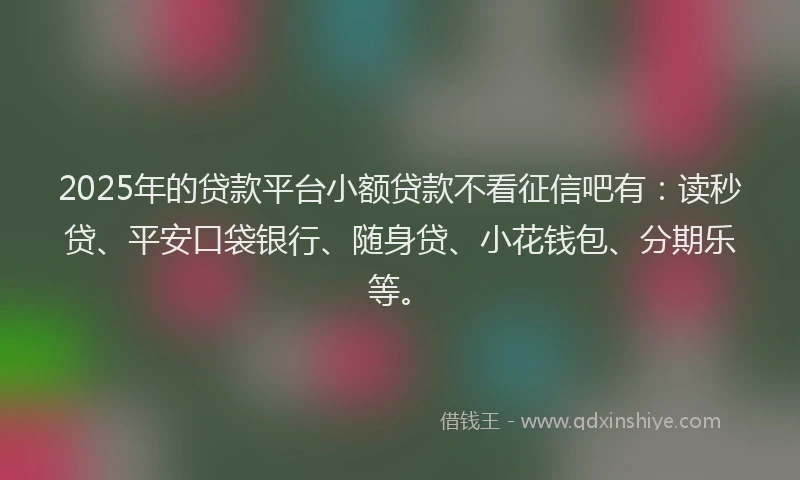 2025年的贷款平台小额贷款不看征信吧有：读秒贷、平安口袋银行、随身贷、小花钱包、分期乐等。
