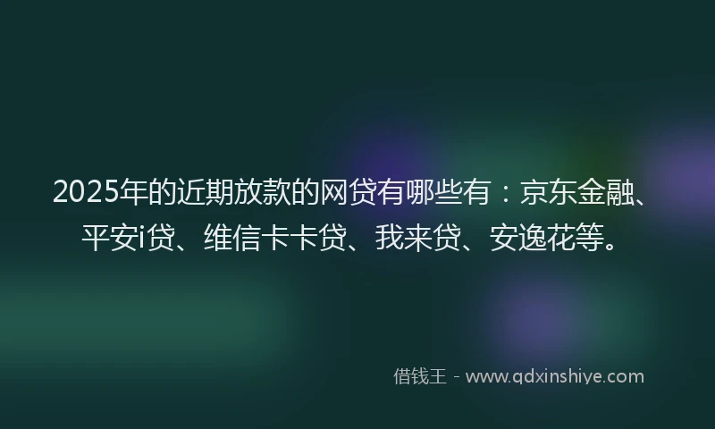 2025年的近期放款的网贷有哪些有：京东金融、平安i贷、维信卡卡贷、我来贷、安逸花等。