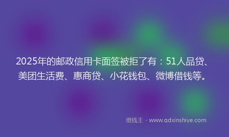 2025年的邮政信用卡面签被拒了有：51人品贷、美团生活费、惠商贷、小花钱包、微博借钱等。