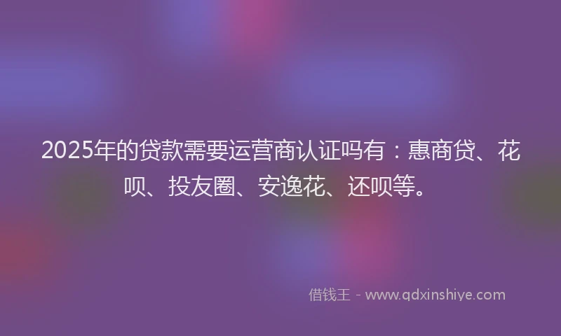 2025年的贷款需要运营商认证吗有：惠商贷、花呗、投友圈、安逸花、还呗等。