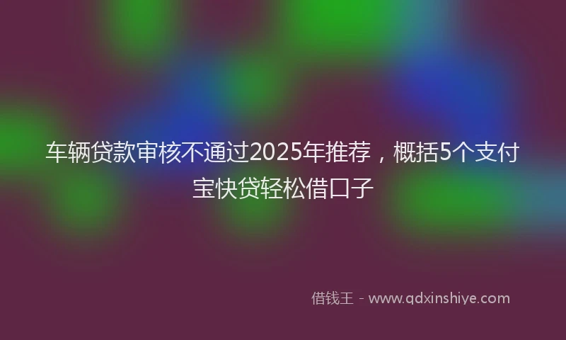 车辆贷款审核不通过2025年推荐，概括5个支付宝快贷轻松借口子