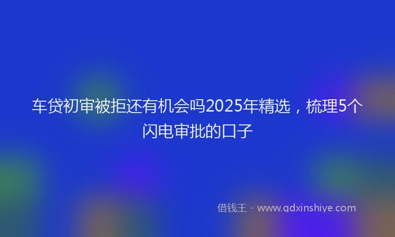 车贷初审被拒还有机会吗2025年精选，梳理5个闪电审批的口子