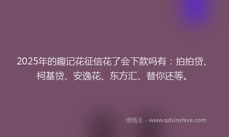 2025年的趣记花征信花了会下款吗有：拍拍贷、柯基贷、安逸花、东方汇、替你还等。