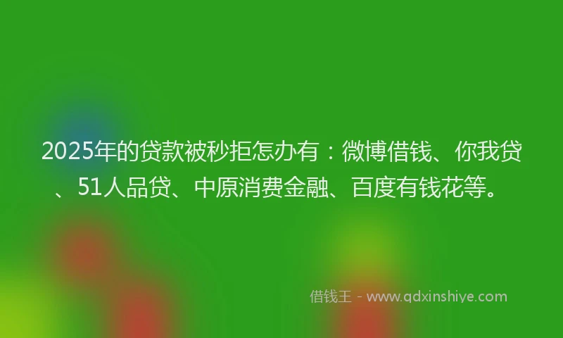 2025年的贷款被秒拒怎办有：微博借钱、你我贷、51人品贷、中原消费金融、百度有钱花等。