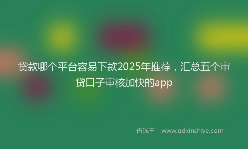 贷款哪个平台容易下款2025年推荐，汇总五个审贷口子审核加快的app