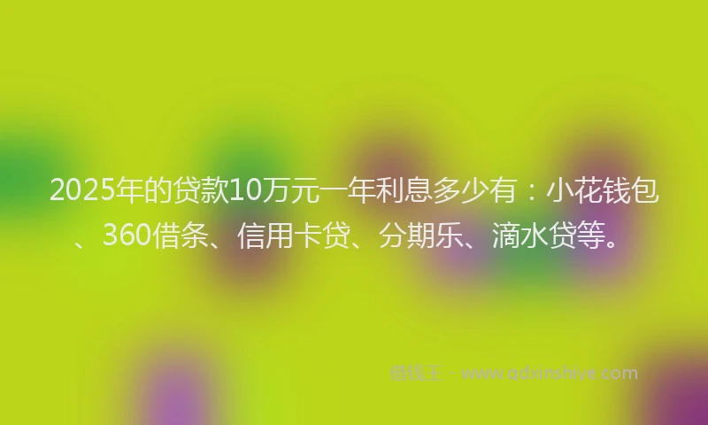 2025年的贷款10万元一年利息多少有：小花钱包、360借条、信用卡贷、分期乐、滴水贷等。