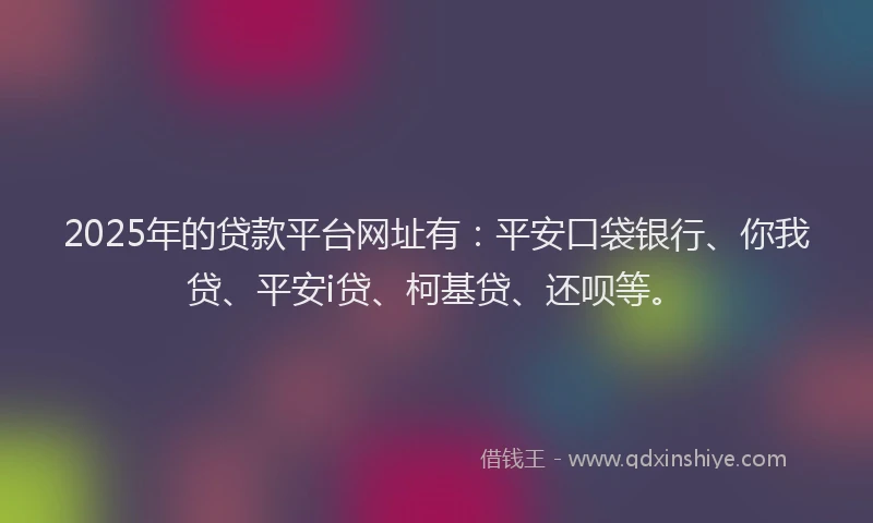 2025年的贷款平台网址有：平安口袋银行、你我贷、平安i贷、柯基贷、还呗等。