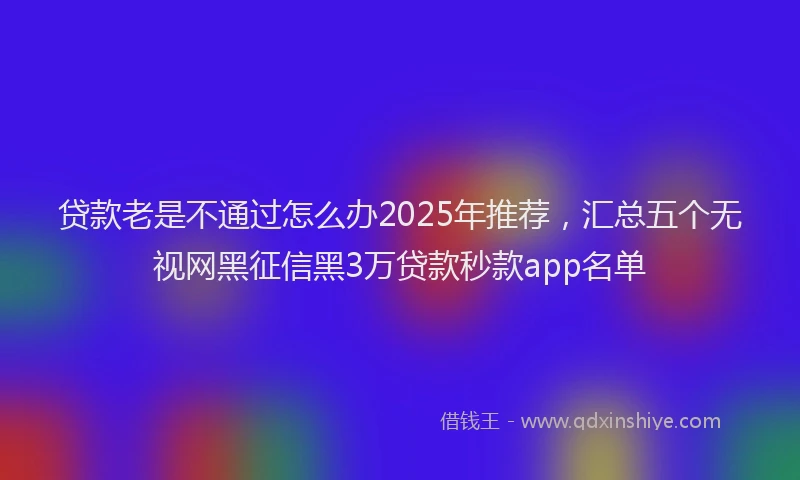 贷款老是不通过怎么办2025年推荐，汇总五个无视网黑征信黑3万贷款秒款app名单