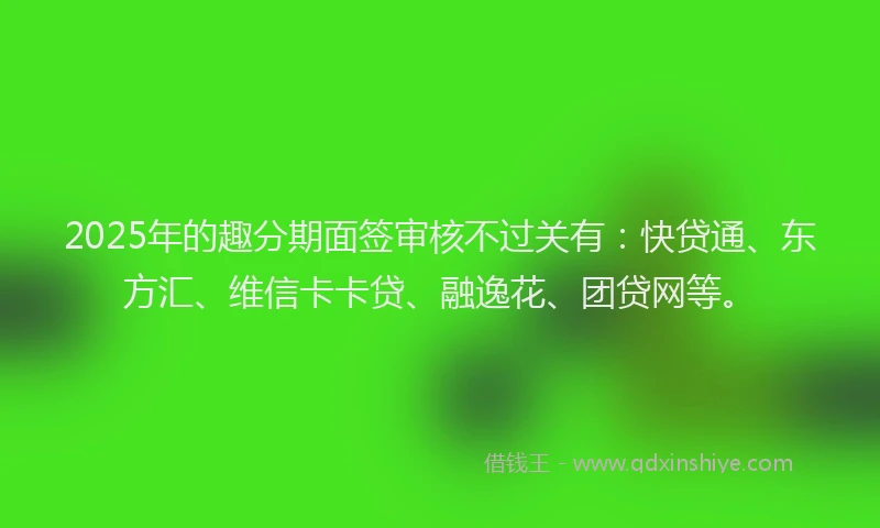 2025年的趣分期面签审核不过关有：快贷通、东方汇、维信卡卡贷、融逸花、团贷网等。