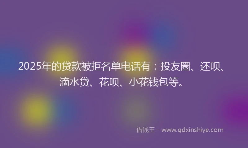 2025年的贷款被拒名单电话有：投友圈、还呗、滴水贷、花呗、小花钱包等。