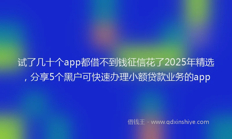 试了几十个app都借不到钱征信花了2025年精选，分享5个黑户可快速办理小额贷款业务的app