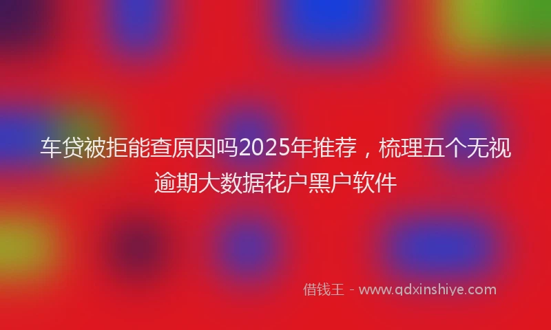 车贷被拒能查原因吗2025年推荐，梳理五个无视逾期大数据花户黑户软件