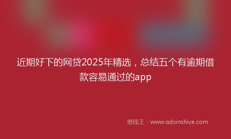 近期好下的网贷2025年精选，总结五个有逾期借款容易通过的app