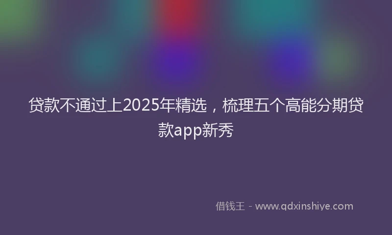 贷款不通过上2025年精选，梳理五个高能分期贷款app新秀