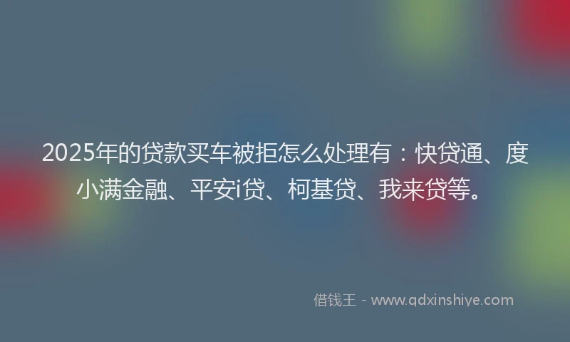 2025年的贷款买车被拒怎么处理有：快贷通、度小满金融、平安i贷、柯基贷、我来贷等。