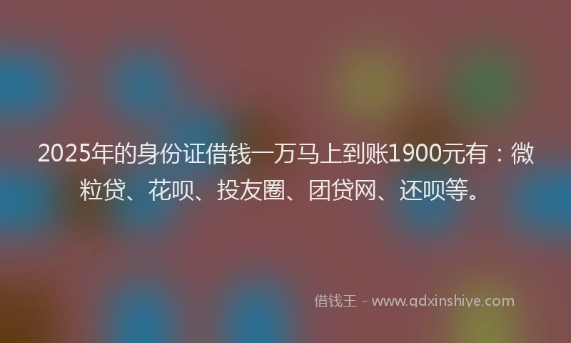 2025年的身份证借钱一万马上到账1900元有：微粒贷、花呗、投友圈、团贷网、还呗等。