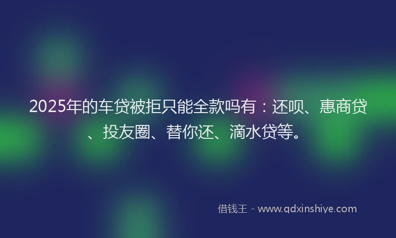 2025年的车贷被拒只能全款吗有：还呗、惠商贷、投友圈、替你还、滴水贷等。