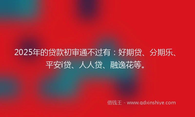 2025年的贷款初审通不过有：好期贷、分期乐、平安i贷、人人贷、融逸花等。