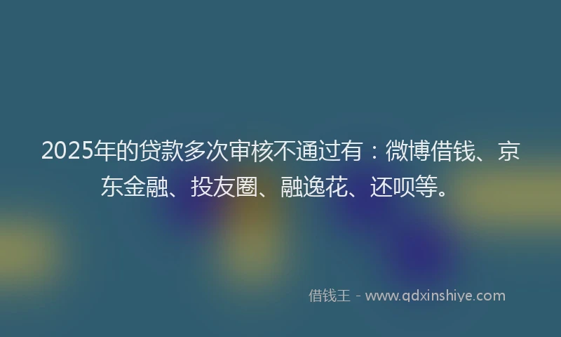 2025年的贷款多次审核不通过有：微博借钱、京东金融、投友圈、融逸花、还呗等。
