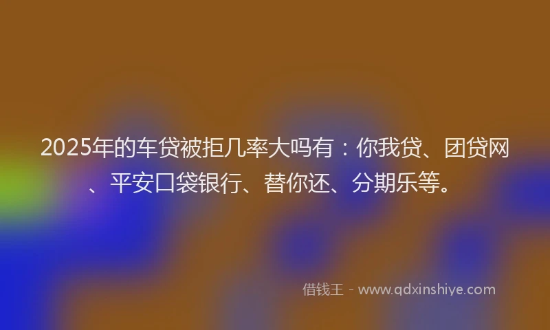 2025年的车贷被拒几率大吗有：你我贷、团贷网、平安口袋银行、替你还、分期乐等。