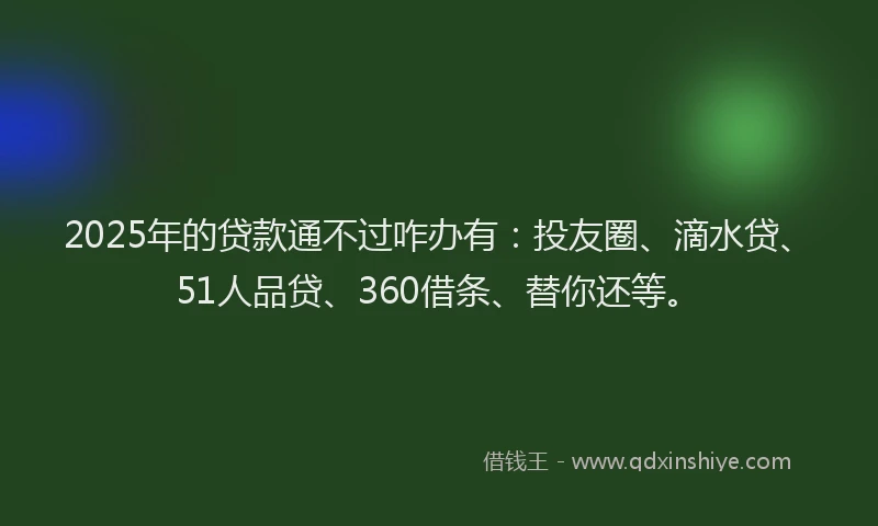 2025年的贷款通不过咋办有：投友圈、滴水贷、51人品贷、360借条、替你还等。