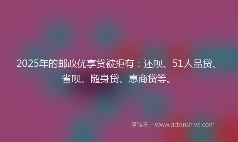 2025年的邮政优享贷被拒有：还呗、51人品贷、省呗、随身贷、惠商贷等。