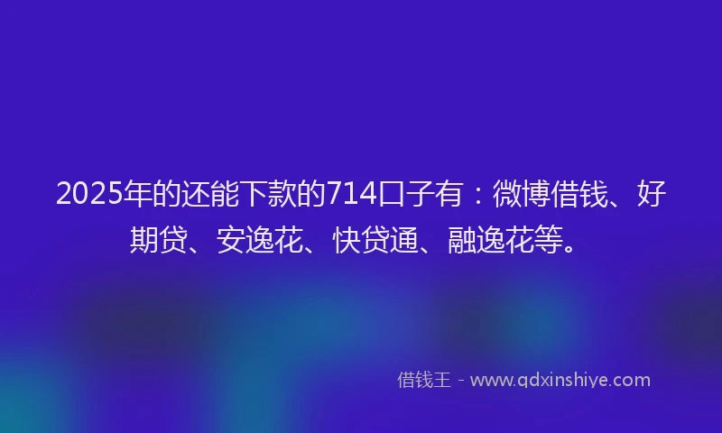 2025年的还能下款的714口子有：微博借钱、好期贷、安逸花、快贷通、融逸花等。