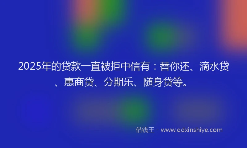 2025年的贷款一直被拒中信有：替你还、滴水贷、惠商贷、分期乐、随身贷等。