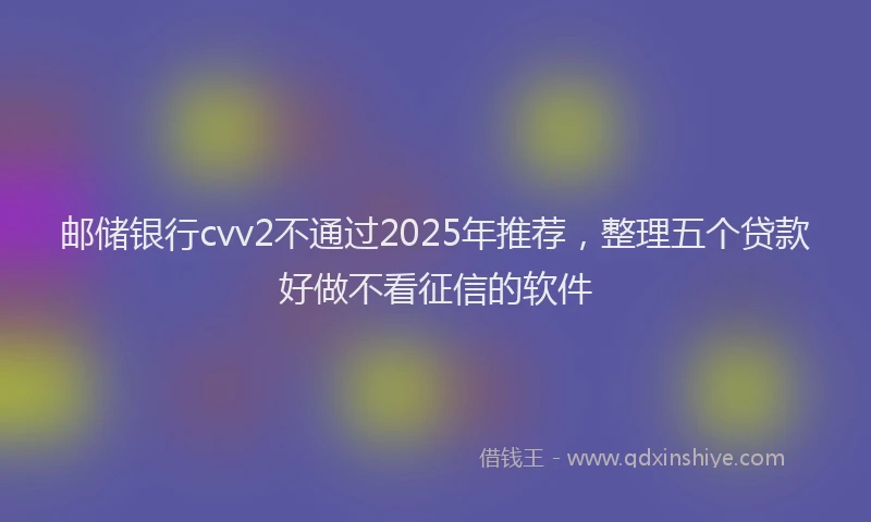邮储银行cvv2不通过2025年推荐，整理五个贷款好做不看征信的软件