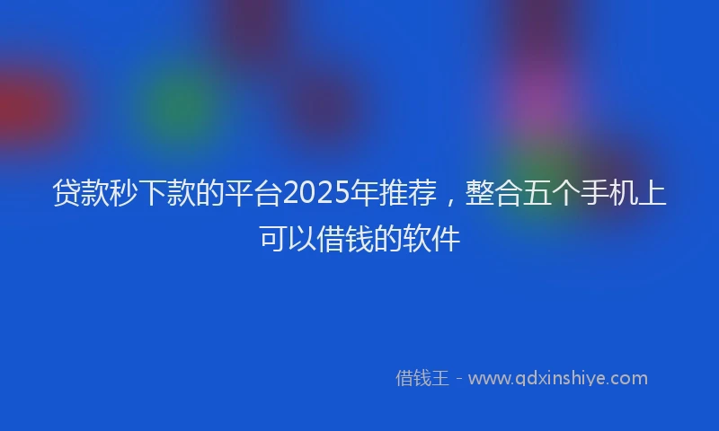 贷款秒下款的平台2025年推荐，整合五个手机上可以借钱的软件