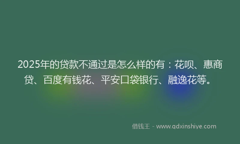 2025年的贷款不通过是怎么样的有：花呗、惠商贷、百度有钱花、平安口袋银行、融逸花等。