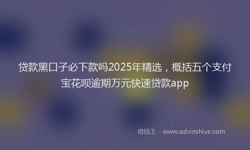 贷款黑口子必下款吗2025年精选，概括五个支付宝花呗逾期万元快速贷款app