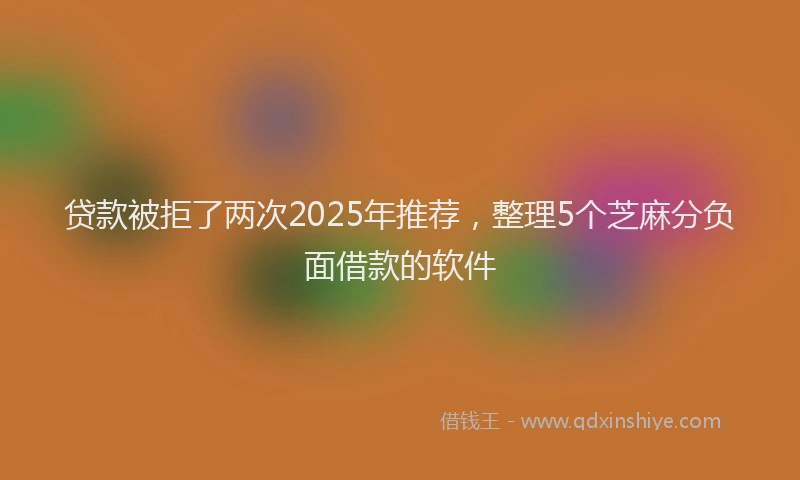 贷款被拒了两次2025年推荐，整理5个芝麻分负面借款的软件