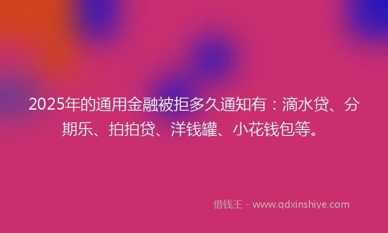 2025年的通用金融被拒多久通知有：滴水贷、分期乐、拍拍贷、洋钱罐、小花钱包等。