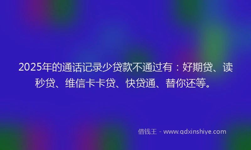 2025年的通话记录少贷款不通过有：好期贷、读秒贷、维信卡卡贷、快贷通、替你还等。