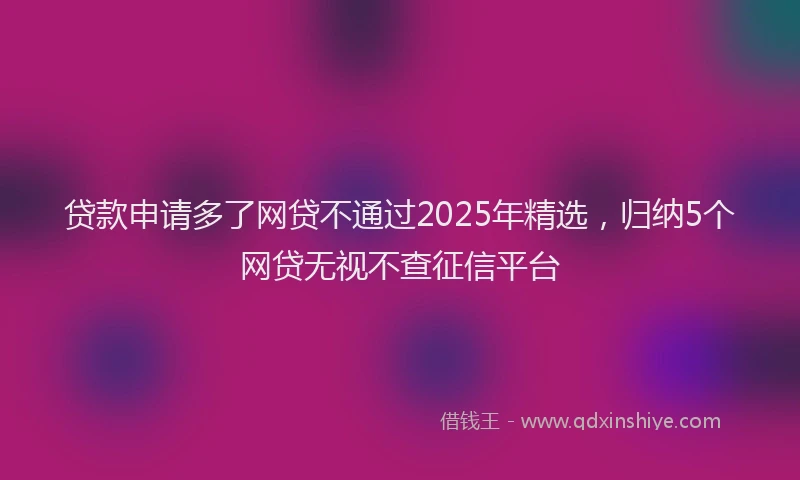 贷款申请多了网贷不通过2025年精选，归纳5个网贷无视不查征信平台