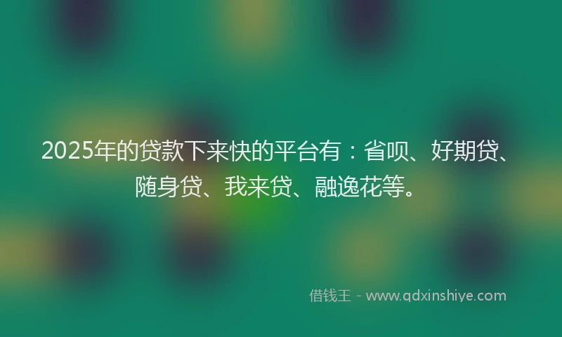 2025年的贷款下来快的平台有：省呗、好期贷、随身贷、我来贷、融逸花等。