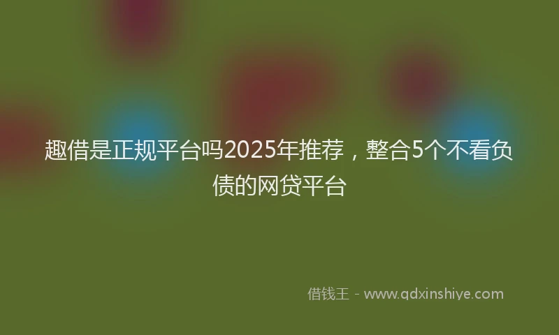趣借是正规平台吗2025年推荐，整合5个不看负债的网贷平台