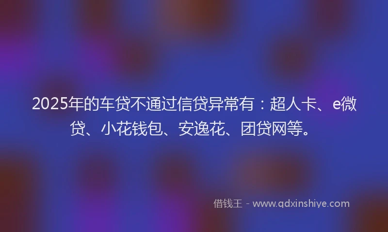 2025年的车贷不通过信贷异常有：超人卡、e微贷、小花钱包、安逸花、团贷网等。