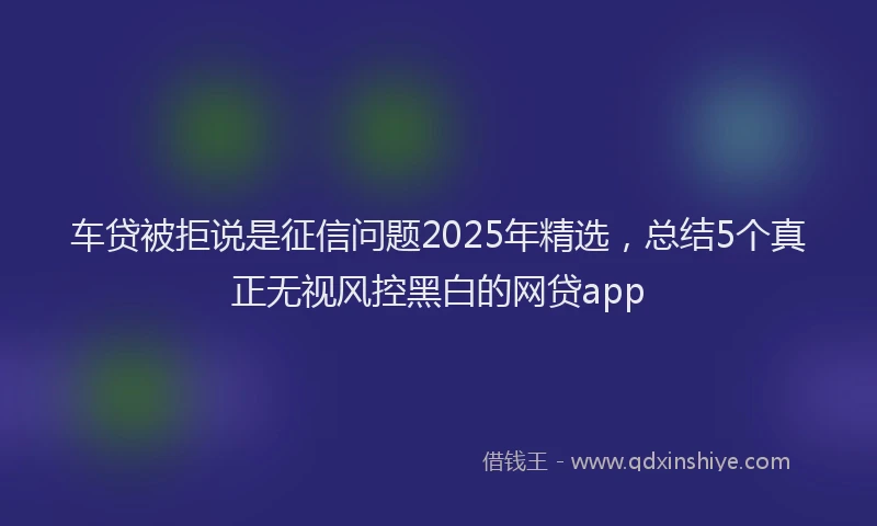 车贷被拒说是征信问题2025年精选，总结5个真正无视风控黑白的网贷app