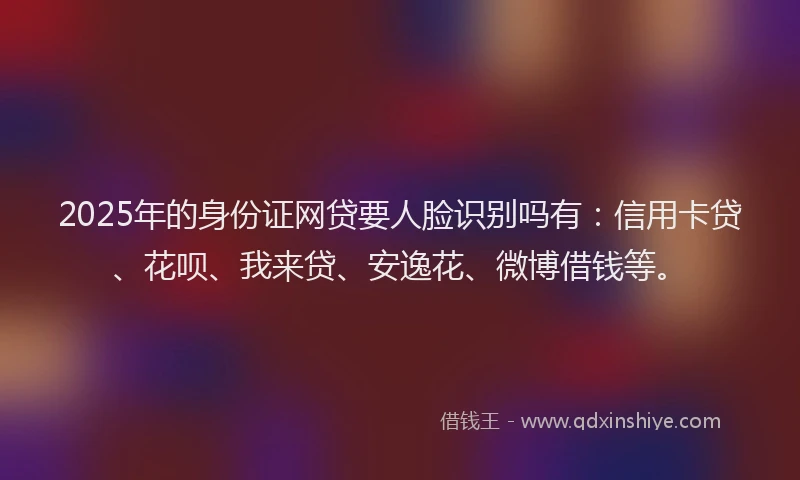 2025年的身份证网贷要人脸识别吗有：信用卡贷、花呗、我来贷、安逸花、微博借钱等。